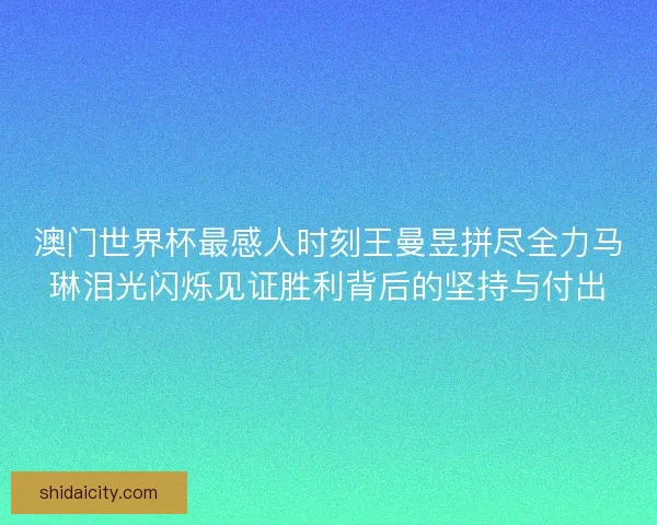 澳门世界杯最感人时刻王曼昱拼尽全力马琳泪光闪烁见证胜利背后的坚持与付出