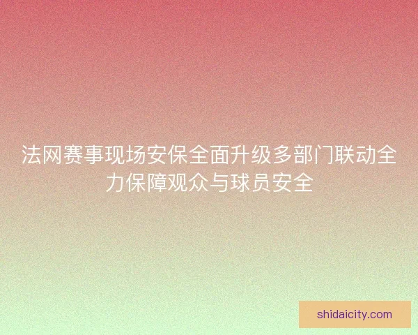 法网赛事现场安保全面升级多部门联动全力保障观众与球员安全